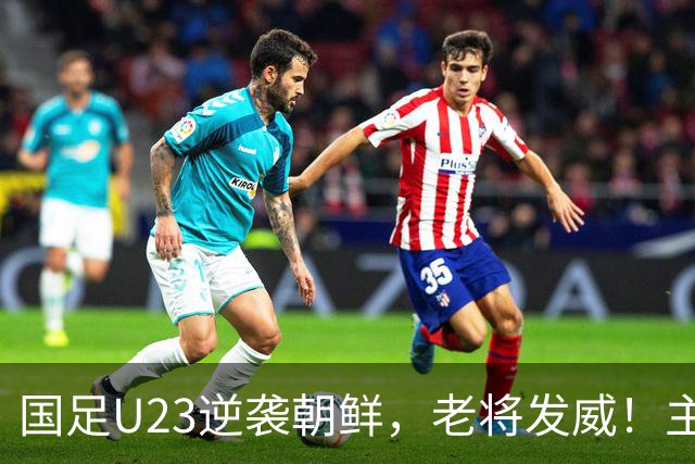 国足U23逆袭朝鲜，老将发威！主帅表态令人心酸